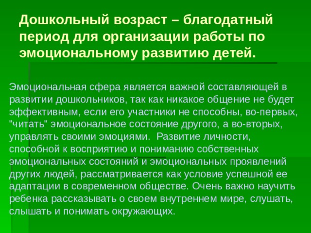 Дошкольный возраст – благодатный период для организации работы по эмоциональному развитию детей. Эмоциональная сфера является важной составляющей в развитии дошкольников, так как никакое общение не будет эффективным, если его участники не способны, во-первых, 
