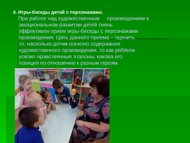 4. Игры-беседы детей с персонажами.   При работе над художественным произведением в  эмоциональном развитии детей очень  эффективен прием игры-беседы с персонажами  произведения. Цель данного приема – оценить  то, насколько детям понятно содержание  художественного произведения, то как ребёнок  усвоил нравственные эталоны, какова его  позиция по отношению к разным героям. 