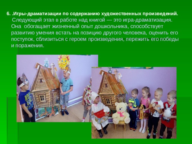 6. .Игры-драматизации по содержанию художественных произведений.   Следующий этап в работе над книгой — это игра-драматизация.  Она обогащает жизненный опыт дошкольника, способствует  развитию умения встать на позицию другого человека, оценить его  поступок, сблизиться с героем произведения, пережить его победы  и поражения. 