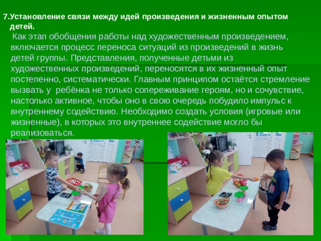 7.Установление связи между идей произведения и жизненным опытом  детей.  Как этап обобщения работы над художественным произведением,  включается процесс переноса ситуаций из произведений в жизнь  детей группы. Представления, полученные детьми из  художественных произведений, переносятся в их жизненный опыт  постепенно, систематически. Главным принципом остаётся стремление  вызвать у ребёнка не только сопереживание героям, но и сочувствие,  настолько активное, чтобы оно в свою очередь побудило импульс к  внутреннему содействию. Необходимо создать условия (игровые или  жизненные), в которых это внутреннее содействие могло бы  реализоваться. 