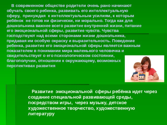  В современном обществе родители очень рано начинают обучать своего ребенка, развивать его интеллектуальную сферу, принуждая к интеллектуальным усилиям, к которым ребёнок не готов ни физически, ни морально. Тогда как для дошкольника важнее всего развитие внутренней жизни, питание его эмоциональной сферы, развитие чувств. Чувства господствуют над всеми сторонами жизни дошкольника, придавая им особую окраску и выразительность. Поведение ребенка, развитие его эмоциональной сферы является важным показателем в понимании мира маленького человечка и свидетельствует о его психологическом состоянии, благополучии, отношении к окружающему, возможных перспективах развития .  Развитие эмоциональной сферы ребёнка идет через создание специальной развивающей среды, посредством игры, через музыку, детское художественное творчество, художественную литературу 