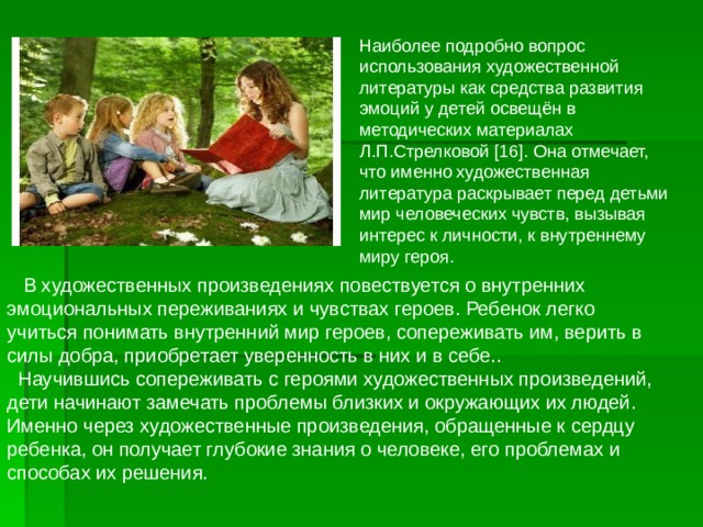 Наиболее подробно вопрос использования художественной литературы как средства развития эмоций у детей освещён в методических материалах Л.П.Стрелковой [16]. Она отмечает, что именно художественная литература раскрывает перед детьми мир человеческих чувств, вызывая интерес к личности, к внутреннему миру героя.  В художественных произведениях повествуется о внутренних эмоциональных переживаниях и чувствах героев. Ребенок легко учиться понимать внутренний мир героев, сопереживать им, верить в силы добра, приобретает уверенность в них и в себе..  Научившись сопереживать с героями художественных произведений, дети начинают замечать проблемы близких и окружающих их людей.  Именно через художественные произведения, обращенные к сердцу ребенка, он получает глубокие знания о человеке, его проблемах и способах их решения. 