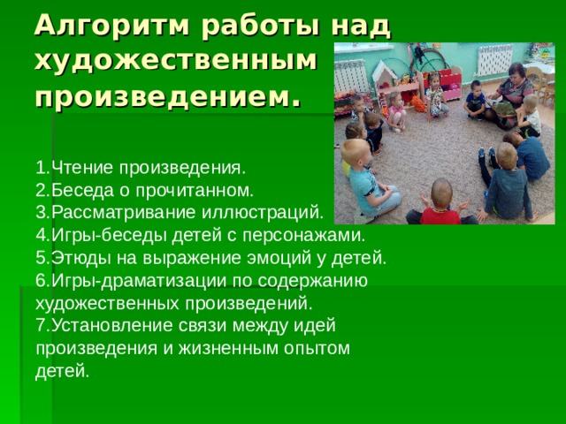Алгоритм работы над художественным произведением . 1.Чтение произведения. 2.Беседа о прочитанном. 3.Рассматривание иллюстраций. 4.Игры-беседы детей с персонажами. 5.Этюды на выражение эмоций у детей. 6.Игры-драматизации по содержанию художественных произведений. 7.Установление связи между идей произведения и жизненным опытом детей. 