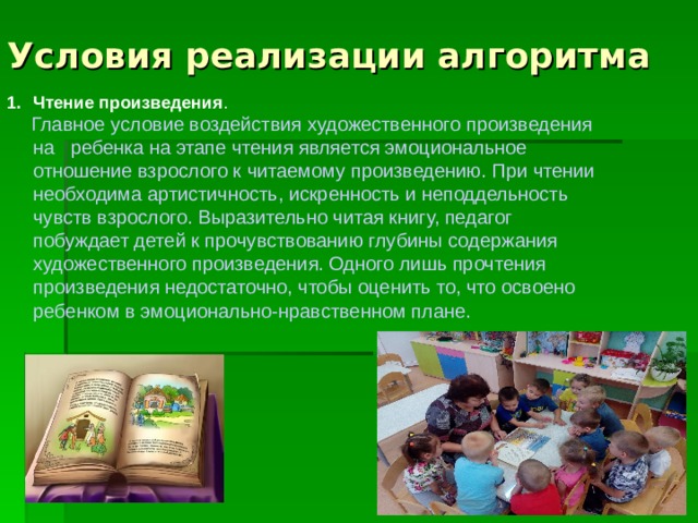 Условия реализации алгоритма Чтение произведения .  Главное условие воздействия художественного произведения на ребенка на этапе чтения является эмоциональное отношение взрослого к читаемому произведению. При чтении необходима артистичность, искренность и неподдельность чувств взрослого. Выразительно читая книгу, педагог побуждает детей к прочувствованию глубины содержания художественного произведения. Одного лишь прочтения произведения недостаточно, чтобы оценить то, что освоено ребенком в эмоционально-нравственном плане.     