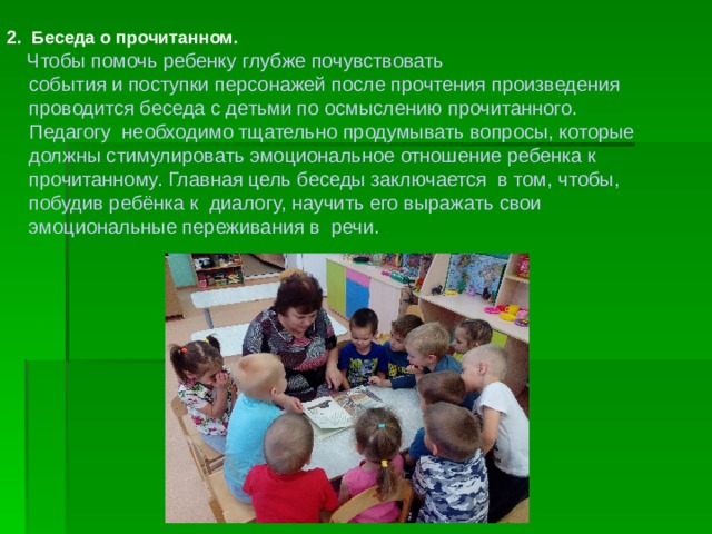 2. Беседа о прочитанном.   Чтобы помочь ребенку глубже почувствовать  события и поступки персонажей после прочтения произведения  проводится беседа с детьми по осмыслению прочитанного.  Педагогу необходимо тщательно продумывать вопросы, которые  должны стимулировать эмоциональное отношение ребенка к  прочитанному. Главная цель беседы заключается в том, чтобы,  побудив ребёнка к диалогу, научить его выражать свои  эмоциональные переживания в речи. 