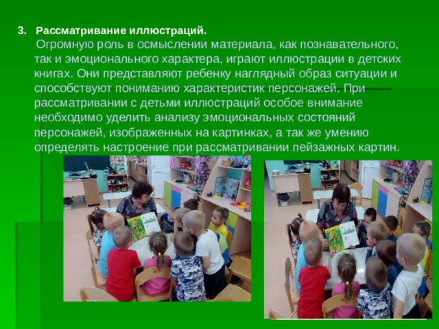 3. Рассматривание иллюстраций.  Огромную роль в осмыслении материала, как познавательного, так и эмоционального характера, играют иллюстрации в детских книгах. Они представляют ребенку наглядный образ ситуации и способствуют пониманию характеристик персонажей. При рассматривании с детьми иллюстраций особое внимание необходимо уделить анализу эмоциональных состояний персонажей, изображенных на картинках, а так же умению определять настроение при рассматривании пейзажных картин. 