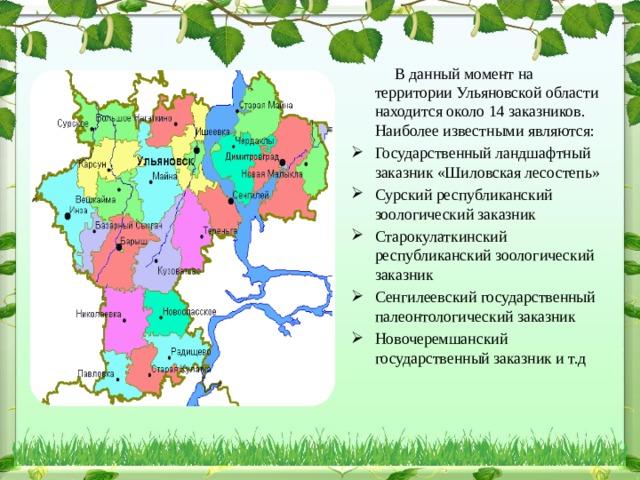  В данный момент на территории Ульяновской области находится около 14 заказников. Наиболее известными являются: Государственный ландшафтный заказник «Шиловская лесостепь» Сурский республиканский зоологический заказник Старокулаткинский республиканский зоологический заказник Сенгилеевский государственный палеонтологический заказник Новочеремшанский государственный заказник и т.д   