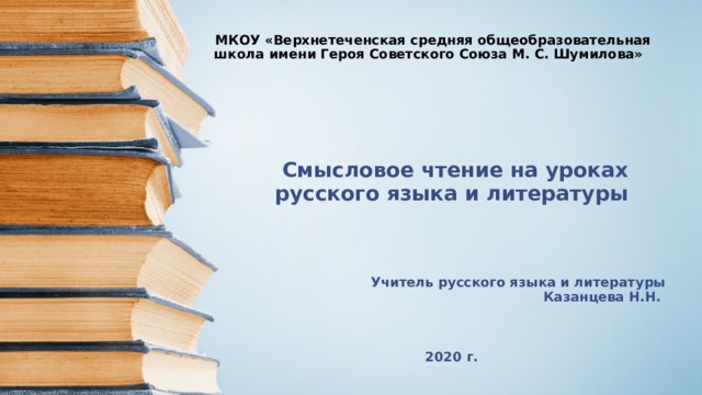 МКОУ «Верхнетеченская средняя общеобразовательная школа имени Героя Советского Союза М. С. Шумилова»    Смысловое чтение на уроках русского языка и литературы Учитель русского языка и литературы  Казанцева Н.Н.    2020 г.  