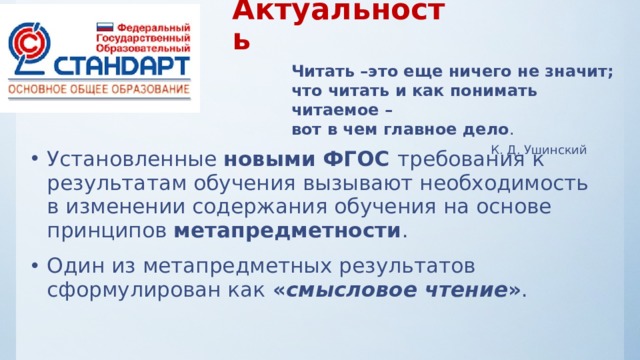  Актуальность Читать –это еще ничего не значит; что читать и как понимать читаемое – вот в чем главное дело .  К. Д. Ушинский Установленные новыми ФГОС требования к результатам обучения вызывают необходимость в изменении содержания обучения на основе принципов метапредметности . Один из метапредметных результатов сформулирован как « смысловое чтение » . 