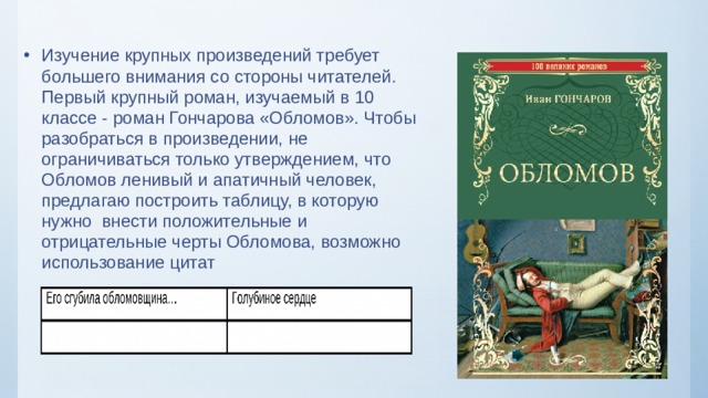 Изучение крупных произведений требует большего внимания со стороны читателей. Первый крупный роман, изучаемый в 10 классе - роман Гончарова «Обломов». Чтобы разобраться в произведении, не ограничиваться только утверждением, что Обломов ленивый и апатичный человек, предлагаю построить таблицу, в которую нужно внести положительные и отрицательные черты Обломова, возможно использование цитат  