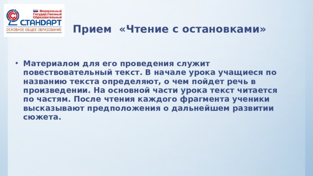 Прием «Чтение с остановками»   Материалом для его проведения служит повествовательный текст. В начале урока учащиеся по названию текста определяют, о чем пойдет речь в произведении. На основной части урока текст читается по частям. После чтения каждого фрагмента ученики высказывают предположения о дальнейшем развитии сюжета.   