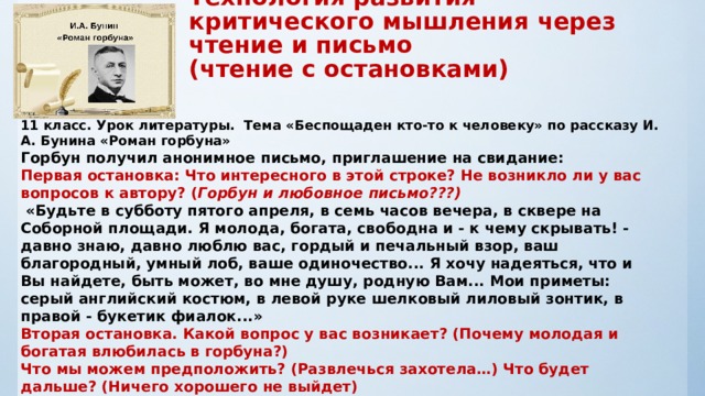                          11 класс. Урок литературы.  Тема «Беспощаден кто-то к человеку» по  рассказу И. А. Бунина «Роман горбуна» Горбун получил анонимное письмо, приглашение на свидание: Первая остановка: Что интересного в этой строке? Не возникло ли у вас вопросов к автору? ( Горбун и любовное письмо???)  «Будьте в субботу пятого апреля, в семь часов вечера, в сквере на Соборной площади. Я молода, богата, свободна и - к чему скрывать! - давно знаю, давно люблю вас, гордый и печальный взор, ваш благородный, умный лоб, ваше одиночество... Я хочу надеяться, что и Вы найдете, быть может, во мне душу, родную Вам... Мои приметы: серый английский костюм, в левой руке шелковый лиловый зонтик, в правой - букетик фиалок...» Вторая остановка. Какой вопрос у вас возникает? (Почему молодая и богатая влюбилась в горбуна?) Что мы можем предположить? (Развлечься захотела…) Что будет дальше? (Ничего хорошего не выйдет)                  Технология развития критического мышления через чтение и письмо  (чтение с остановками) 