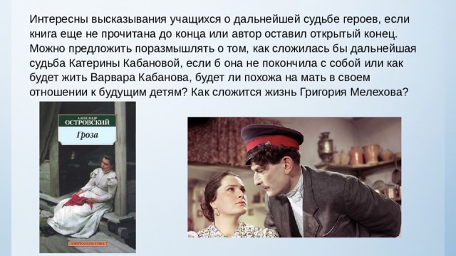Интересны высказывания учащихся о дальнейшей судьбе героев, если книга еще не прочитана до конца или автор оставил открытый конец. Можно предложить поразмышлять о том, как сложилась бы дальнейшая судьба Катерины Кабановой, если б она не покончила с собой или как будет жить Варвара Кабанова, будет ли похожа на мать в своем отношении к будущим детям? Как сложится жизнь Григория Мелехова? 