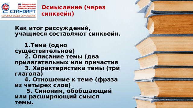 Осмысление (через синквейн) Как итог рассуждений, учащиеся составляют синквейн.  1.Тема (одно существительное)  2. Описание темы (два прилагательных или причастия  3. Характеристика темы (три глагола)  4. Отношение к теме (фраза из четырех слов)  5. Синоним, обобщающий или расширяющий смысл темы.  