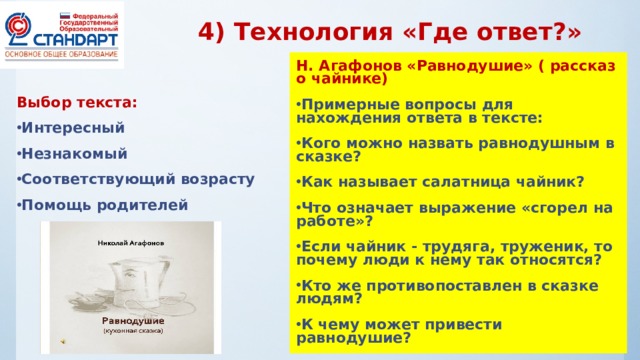 4) Технология «Где ответ?» Н. Агафонов «Равнодушие» ( рассказ о чайнике) Примерные вопросы для нахождения ответа в тексте: Кого можно назвать равнодушным в сказке? Как называет салатница чайник? Что означает выражение «сгорел на работе»? Если чайник - трудяга, труженик, то почему люди к нему так относятся? Кто же противопоставлен в сказке людям? К чему может привести равнодушие?  Выбор текста: Интересный Незнакомый Соответствующий возрасту Помощь родителей 