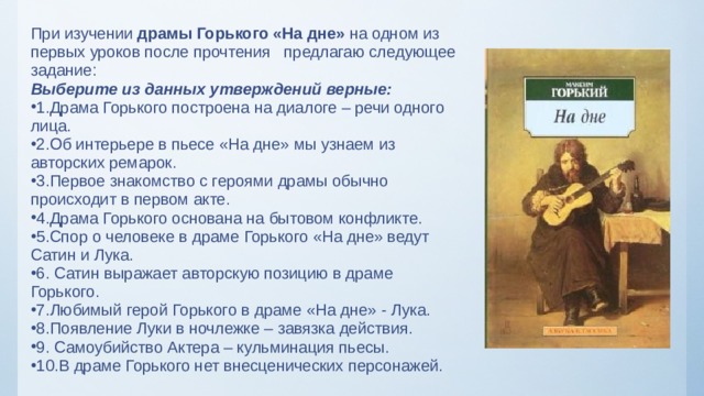 При изучении драмы Горького «На дне» на одном из первых уроков после прочтения предлагаю следующее задание: Выберите из данных утверждений верные: 1.Драма Горького построена на диалоге – речи одного лица. 2.Об интерьере в пьесе «На дне» мы узнаем из авторских ремарок. 3.Первое знакомство с героями драмы обычно происходит в первом акте. 4.Драма Горького основана на бытовом конфликте. 5.Спор о человеке в драме Горького «На дне» ведут Сатин и Лука. 6. Сатин выражает авторскую позицию в драме Горького. 7.Любимый герой Горького в драме «На дне» - Лука. 8.Появление Луки в ночлежке – завязка действия. 9. Самоубийство Актера – кульминация пьесы. 10.В драме Горького нет внесценических персонажей.  