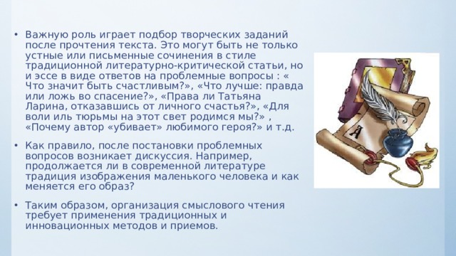 Важную роль играет подбор творческих заданий после прочтения текста. Это могут быть не только устные или письменные сочинения в стиле традиционной литературно-критической статьи, но и эссе в виде ответов на проблемные вопросы : « Что значит быть счастливым?», «Что лучше: правда или ложь во спасение?», «Права ли Татьяна Ларина, отказавшись от личного счастья?», «Для воли иль тюрьмы на этот свет родимся мы?» , «Почему автор «убивает» любимого героя?» и т.д. Как правило, после постановки проблемных вопросов возникает дискуссия. Например, продолжается ли в современной литературе традиция изображения маленького человека и как меняется его образ? Таким образом, организация смыслового чтения требует применения традиционных и инновационных методов и приемов.  