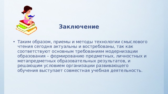 Заключение  Таким образом, приемы и методы технологии смыслового чтения сегодня актуальны и востребованы, так как соответствуют основным требованиям модернизации образования – формированию предметных, личностных и метапредметных образовательных результатов, и решающим условием организации развивающего обучения выступает совместная учебная деятельность.  