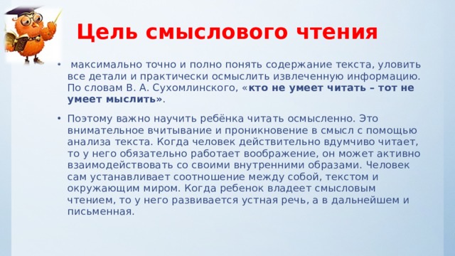 Цель смыслового чтения  максимально точно и полно понять содержание текста, уловить все детали и практически осмыслить извлеченную информацию. По словам В. А. Сухомлинского, « кто не умеет читать – тот не умеет мыслить» . Поэтому важно научить ребёнка читать осмысленно. Это внимательное вчитывание и проникновение в смысл с помощью анализа текста. Когда человек действительно вдумчиво читает, то у него обязательно работает воображение, он может активно взаимодействовать со своими внутренними образами. Человек сам устанавливает соотношение между собой, текстом и окружающим миром. Когда ребенок владеет смысловым чтением, то у него развивается устная речь, а в дальнейшем и письменная.  