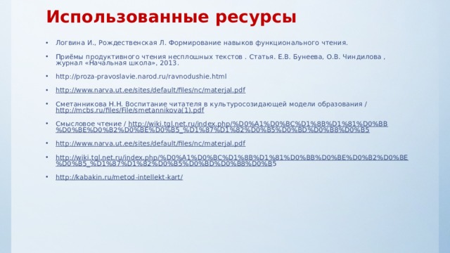 Использованные ресурсы Логвина И., Рождественская Л. Формирование навыков функционального чтения. Приёмы продуктивного чтения несплошных текстов . Статья. Е.В. Бунеева, О.В. Чиндилова , журнал «Начальная школа», 2013. http://proza-pravoslavie.narod.ru/ravnodushie.html http://www.narva.ut.ee/sites/default/files/nc/materjal.pdf  Сметанникова Н.Н. Воспитание читателя в культуросозидающей модели образования / http://mcbs.ru/files/File/smetannikova(1).pdf  Смысловое чтение / http://wiki.tgl.net.ru/index.php/%D0%A1%D0%BC%D1%8B%D1%81%D0%BB%D0%BE%D0%B2%D0%BE%D0%B5_%D1%87%D1%82%D0%B5%D0%BD%D0%B8%D0%B5  http://www.narva.ut.ee/sites/default/files/nc/materjal.pdf  http://wiki.tgl.net.ru/index.php/%D0%A1%D0%BC%D1%8B%D1%81%D0%BB%D0%BE%D0%B2%D0%BE%D0%B5_%D1%87%D1%82%D0%B5%D0%BD%D0%B8%D0%B 5 http://kabakin.ru/metod-intellekt-kart/      