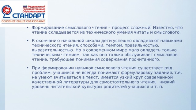 Формирование смыслового чтения – процесс сложный. Известно, что чтение складывается из технического умения читать и смыслового. К окончанию начальной школы дети успешно овладевают навыками технического чтения, способами, темпом, правильностью, выразительностью. Но в современном мире мало овладеть только техническим чтением, так как оно только обслуживает смысловое чтение, требующее понимания содержания прочитанного. При формировании навыков смыслового чтения существует ряд проблем: учащиеся не всегда понимают формулировку задания, т.е. не умеют вчитываться в текст, имеется узкий круг современной качественной литературы для самостоятельного чтения, низкий уровень читательской культуры родителей учащихся и т. п.  