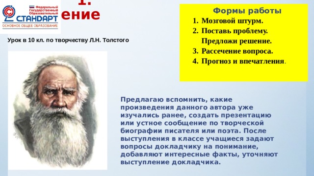  Формы работы  1.  Предчтение Мозговой штурм. Поставь проблему. Предложи решение. Рассечение вопроса. Прогноз и впечатления . Урок в 10 кл. по творчеству Л.Н. Толстого Предлагаю вспомнить, какие произведения данного автора уже изучались ранее, создать презентацию или устное сообщение по творческой биографии писателя или поэта. После выступления в классе учащиеся задают вопросы докладчику на понимание, добавляют интересные факты, уточняют выступление докладчика. 