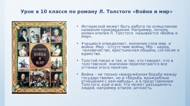 Урок в 10 классе по роману Л. Толстого «Война и мир» Интересной может быть работа по осмыслению названия произведения. Например, почему роман-эпопея Л. Толстого называется «Война и мир». Учащиеся определяют, значение слов мир и война: Мир – отсутствие войны; Мiр – народ,  человечество, крестьянская община, согласие и единство. Толстой писал и так, и так; это говорит, что в толстовском  значении переплетаются все оттенки этого понятия. Война – не только «вооружённая борьба между государствами», но и «борьба, враждебные отношения с кем-нибудь», а в представлении Толстого, ещё и всё, что может разъединять людей, например эгоизм, алчность. 