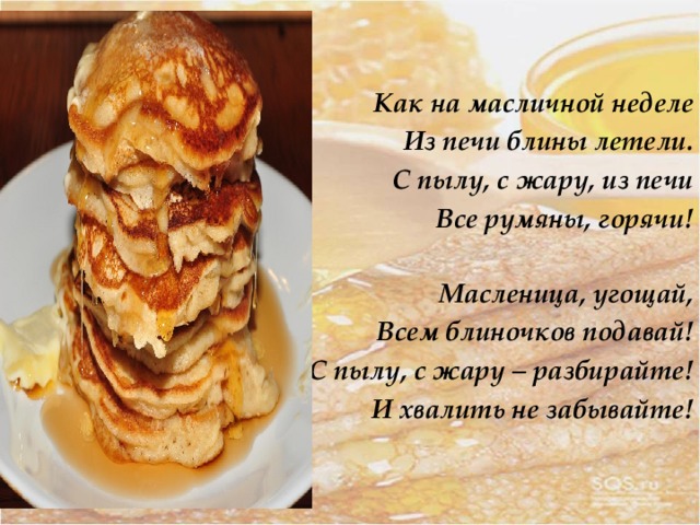 Как на масличной неделе Из печи блины летели. С пылу, с жару, из печи Все румяны, горячи! Масленица, угощай, Всем блиночков подавай! С пылу, с жару – разбирайте! И хвалить не забывайте! 