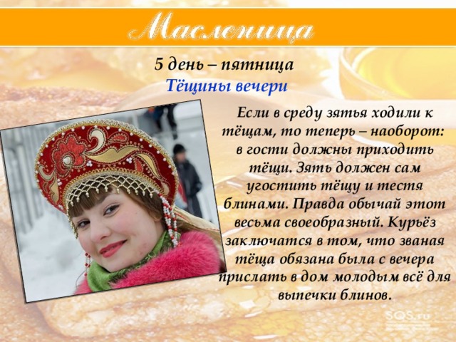 5 день – пятница  Тёщины  вечери Если в среду зятья ходили к тёщам, то теперь – наоборот: в гости должны приходить тёщи. Зять должен сам угостить тёщу и тестя блинами. Правда обычай этот весьма своеобразный. Курьёз заключатся в том, что званая тёща обязана была с вечера прислать в дом молодым всё для выпечки блинов. 