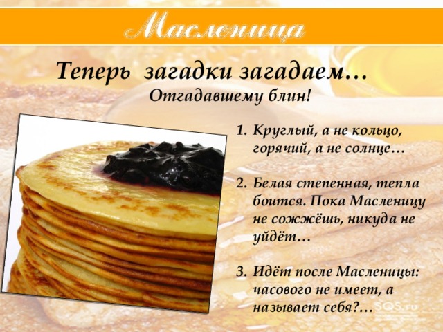  Теперь загадки загадаем… Отгадавшему блин! Круглый, а не кольцо, горячий, а не солнце… Белая степенная, тепла боится. Пока Масленицу не сожжёшь, никуда не уйдёт… Идёт после Масленицы: часового не имеет, а называет себя?… 