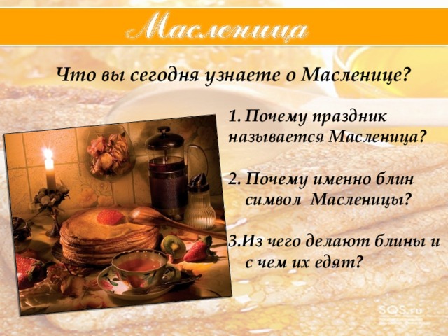 Что вы сегодня узнаете о Масленице? Почему праздник называется Масленица? 2. Почему именно блин символ Масленицы? 3.Из чего делают блины и с чем их едят? 