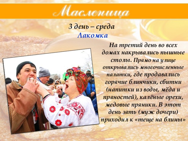 3 день – среда  Лакомка На третий день во всех домах накрывались пышные столы. Прямо на улице открывались многочисленные палатки , где продавались горячие блинчики, сбитни (напитки из воды, мёда и пряностей), калёные орехи, медовые пряники. В этот день зять (муж дочери) приходил к «теще на блины» 