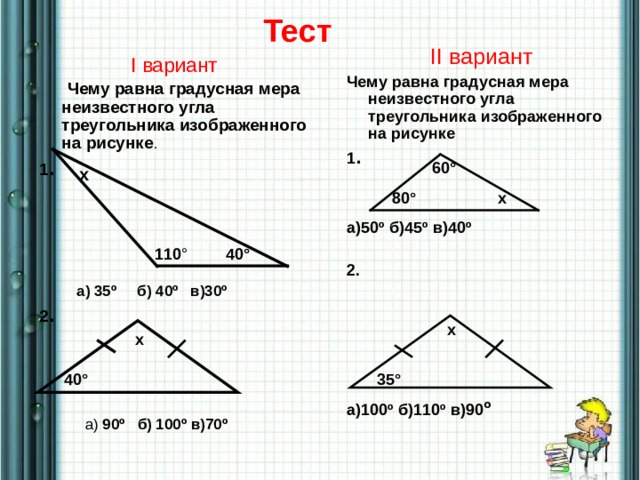 Тест II вариант Чему равна градусная мера неизвестного угла треугольника изображенного на рисунке 1 .  а)50º б)45º в)40º  2.      а)100º б)110º в)90 º   I вариант  Чему равна градусная мера неизвестного угла треугольника изображенного на рисунке . 1 .   а) 35º б) 40º в)30º 2 .  а) 90º б) 100º в)70º  60° х 80° х 40° 110 ° х х 40° 35° 