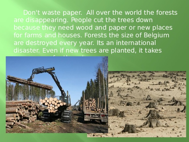  Don't waste paper. All over the world the forests are disappearing. People cut the trees down because they need wood and paper or new places for farms and houses. Forests the size of Belgium are destroyed every year. Its an international disaster. Even if new trees are planted, it takes many years for them to grow. 