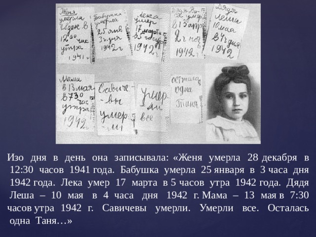 Изо  дня  в  день  она  записывала: «Женя  умерла  28 декабря  в  12:30  часов  1941 года.  Бабушка  умерла  25 января  в  3 часа  дня  1942 года.  Лека  умер  17  марта  в 5 часов  утра  1942 года.  Дядя  Леша – 10 мая  в 4 часа  дня  1942 г. Мама – 13 мая в 7:30 часов утра 1942 г.  Савичевы  умерли.  Умерли  все.  Осталась  одна  Таня…» 