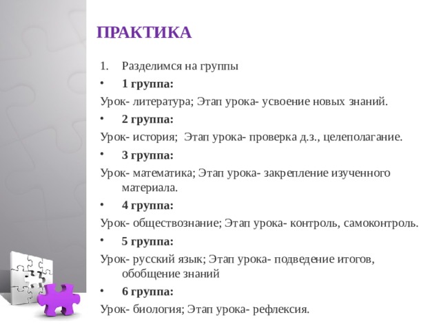  ПРАКТИКА   Разделимся на группы 1 группа: Урок- литература; Этап урока- усвоение новых знаний. 2 группа: Урок- история; Этап урока- проверка д.з., целеполагание. 3 группа: Урок- математика; Этап урока- закрепление изученного материала. 4 группа: Урок- обществознание; Этап урока- контроль, самоконтроль. 5 группа: Урок- русский язык; Этап урока- подведение итогов, обобщение знаний 6 группа: Урок- биология; Этап урока- рефлексия.  