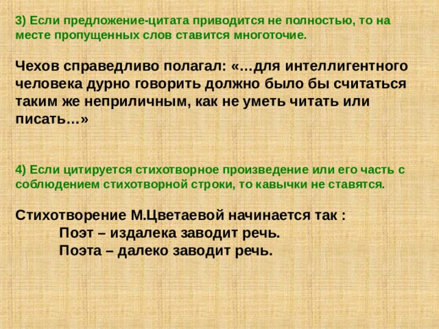 3) Если предложение-цитата приводится не полностью, то на месте пропущенных слов ставится многоточие.  Чехов справедливо полагал: «…для интеллигентного человека дурно говорить должно было бы считаться таким же неприличным, как не уметь читать или писать…»   4) Если цитируется стихотворное произведение или его часть с соблюдением стихотворной строки, то кавычки не ставятся.  Стихотворение М.Цветаевой начинается так :  Поэт – издалека заводит речь.  Поэта – далеко заводит речь. 