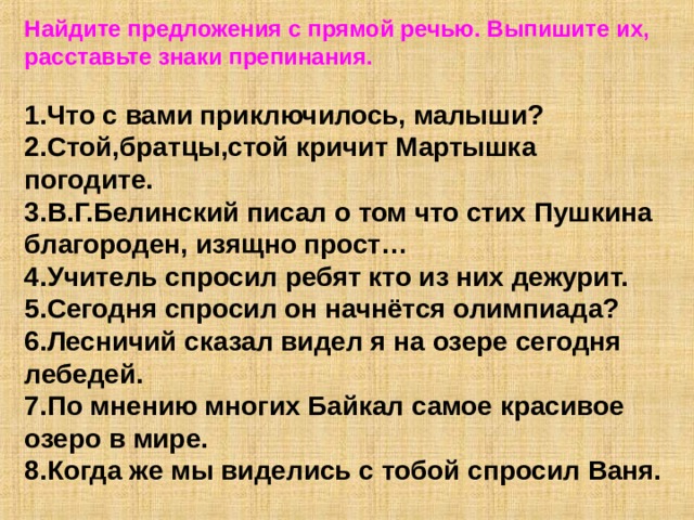 Найдите предложения с прямой речью. Выпишите их, расставьте знаки препинания.  1.Что с вами приключилось, малыши? 2.Стой,братцы,стой кричит Мартышка погодите. 3.В.Г.Белинский писал о том что стих Пушкина благороден, изящно прост… 4.Учитель спросил ребят кто из них дежурит. 5.Сегодня спросил он начнётся олимпиада? 6.Лесничий сказал видел я на озере сегодня лебедей. 7.По мнению многих Байкал самое красивое озеро в мире. 8.Когда же мы виделись с тобой спросил Ваня. 