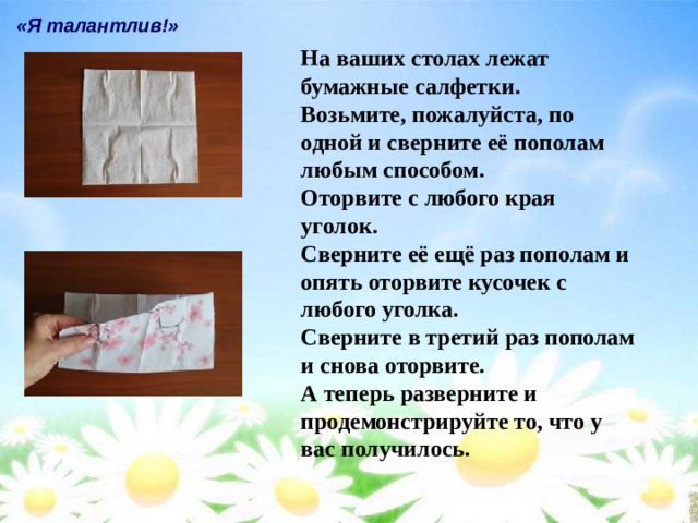«Я талантлив!» На ваших столах лежат бумажные салфетки. Возьмите, пожалуйста, по одной и сверните её пополам любым способом. Оторвите с любого края уголок. Сверните её ещё раз пополам и опять оторвите кусочек с любого уголка. Сверните в третий раз пополам и снова оторвите. А теперь разверните и продемонстрируйте то, что у вас получилось. 