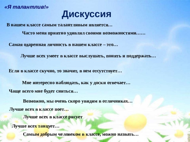 «Я талантлив!» Дискуссия В нашем классе самым талантливым является… Часто меня приятно удивлял своими возможностями…… Самая одаренная личность в нашем классе – это… Лучше всех умеет в классе выслушать, понять и поддержать… Если в классе скучно, то значит, в нем отсутствует… Мне интересно наблюдать, как у доски отвечает… Чаще всего мне будет сниться… Возможно, мы очень скоро увидим в отличниках… Лучше всех в классе поет… Лучше всех в классе рисует Лучше всех танцует… Самым добрым человеком в классе, можно назвать… 