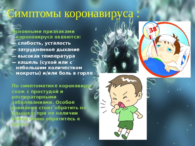 Симптомы коронавируса : Основными признаками коронавируса являются: — слабость, усталость — затрудненное дыхание — высокая температура — кашель (сухой или с небольшим количеством мокроты) и/или боль в горле  По симптоматике коронавирус схож с простудой и респираторными заболеваниями. Особое внимание стоит обратить на одышку: при ее наличии немедленно обратитесь к врачу.  