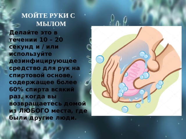 МОЙТЕ РУКИ С МЫЛОМ Делайте это в течении 10 – 20 секунд и / или используйте дезинфицирующее средство для рук на спиртовой основе, содержащее более 60% спирта всякий раз, когда вы возвращаетесь домой из ЛЮБОГО места, где были другие люди. 