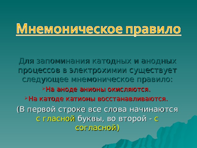 Для запоминания катодных и анодных процессов в электрохимии существует следующее мнемоническое правило: На аноде анионы окисляются. На катоде катионы восстанавливаются. (В первой строке все слова начинаются с гласной буквы, во второй - с согласной) 