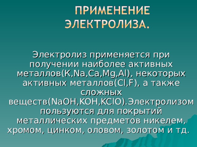 Электролиз применяется при получении наиболее активных металлов(К, Na,Ca,Mg,Al ), некоторых активных металлов( Cl,F ), а также сложных веществ( NaOH,KOH,KClO ).Электролизом пользуются для покрытий металлических предметов никелем, хромом, цинком, оловом, золотом и тд. 