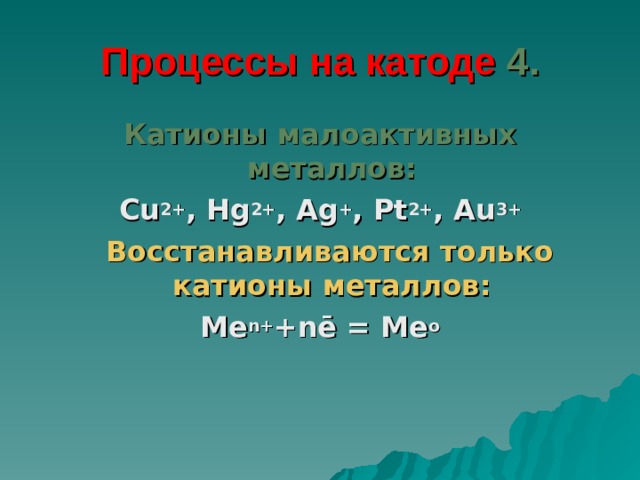 Процессы на катоде  4. Катионы малоактивных металлов: Cu 2+ , Hg 2+ , Ag + , Pt 2+ , Au 3+  Восстанавливаются только катионы металлов: Me n + + n ē = Me o 