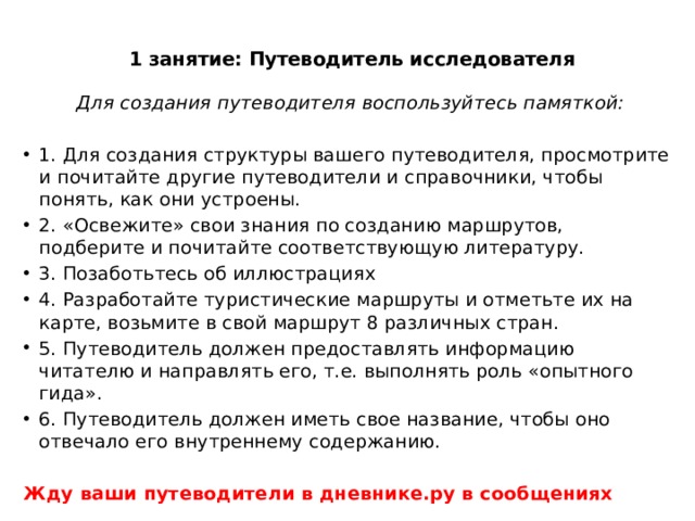 1 занятие: Путеводитель исследователя    Для создания путеводителя воспользуйтесь памяткой: 1. Для создания структуры вашего путеводителя, просмотрите и почитайте другие путеводители и справочники, чтобы понять, как они устроены. 2. «Освежите» свои знания по созданию маршрутов, подберите и почитайте соответствующую литературу. 3. Позаботьтесь об иллюстрациях 4. Разработайте туристические маршруты и отметьте их на карте, возьмите в свой маршрут 8 различных стран. 5. Путеводитель должен предоставлять информацию читателю и направлять его, т.е. выполнять роль «опытного гида». 6. Путеводитель должен иметь свое название, чтобы оно отвечало его внутреннему содержанию. Жду ваши путеводители в дневнике.ру в сообщениях 