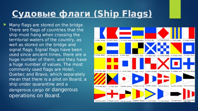 Судовые флаги (Ship Flags)   Many flags are stored on the bridge. There are flags of countries that the ship must hang when crossing the territorial waters of the country, as well as stored on the bridge and signal flags. Signal flags have been used since ancient times, there are a huge number of them, and they have a huge number of values. The most commonly used flags are Hotel, Quebec and Bravo, which separately mean that there is a pilot on Board, a ship under quarantine and a dangerous cargo or dangerous operations on Board. 