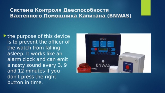 Система Контроля Дееспособности Вахтенного Помощника Капитана (BNWAS)   the purpose of this device is to prevent the officer of the watch from falling asleep. It works like an alarm clock and can emit a nasty sound every 3, 9 and 12 minutes if you don't press the right button in time. 