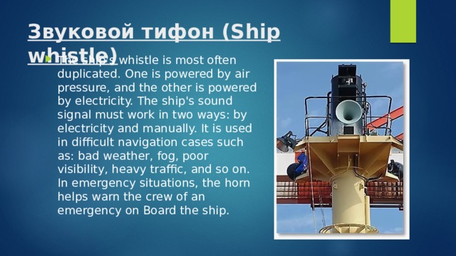 Звуковой тифон (Ship whistle)   The ship's whistle is most often duplicated. One is powered by air pressure, and the other is powered by electricity. The ship's sound signal must work in two ways: by electricity and manually. It is used in difficult navigation cases such as: bad weather, fog, poor visibility, heavy traffic, and so on. In emergency situations, the horn helps warn the crew of an emergency on Board the ship. 