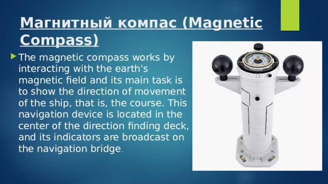 Магнитный компас (Magnetic Compass)   The magnetic compass works by interacting with the earth's magnetic field and its main task is to show the direction of movement of the ship, that is, the course. This navigation device is located in the center of the direction finding deck, and its indicators are broadcast on the navigation bridge . 